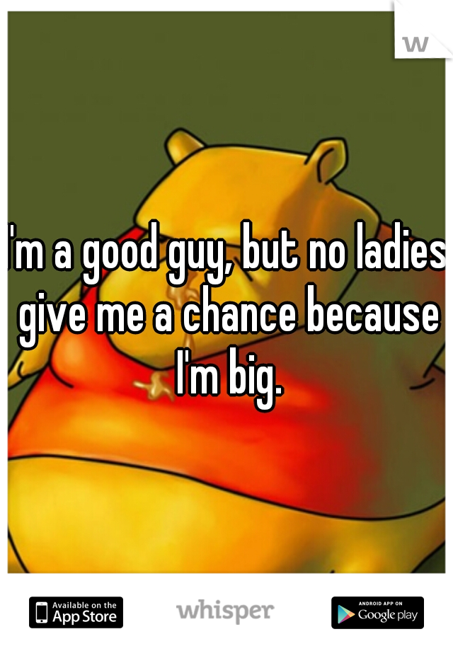 I'm a good guy, but no ladies give me a chance because I'm big.