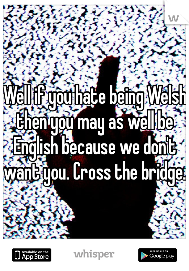Well if you hate being Welsh then you may as well be English because we don't want you. Cross the bridge.