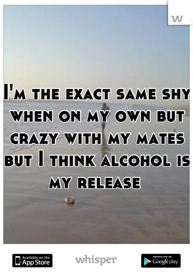 I'm the exact same shy when on my own but crazy with my mates but I think alcohol is my release 