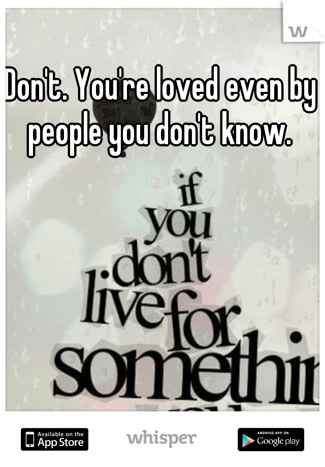 Don't. You're loved even by people you don't know. 