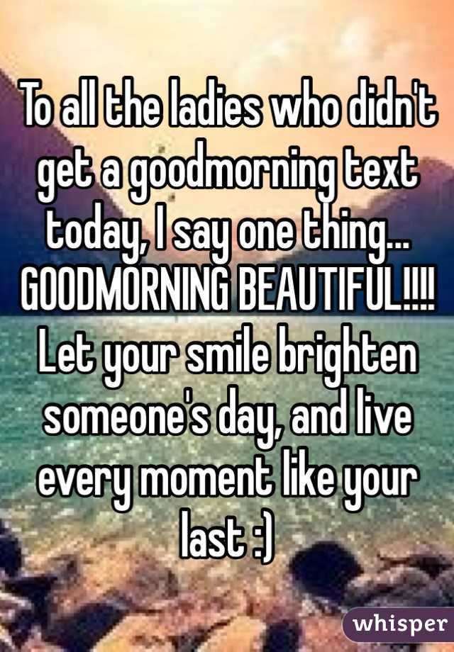 To all the ladies who didn't get a goodmorning text today, I say one thing... GOODMORNING BEAUTIFUL!!!! Let your smile brighten someone's day, and live every moment like your last :)
