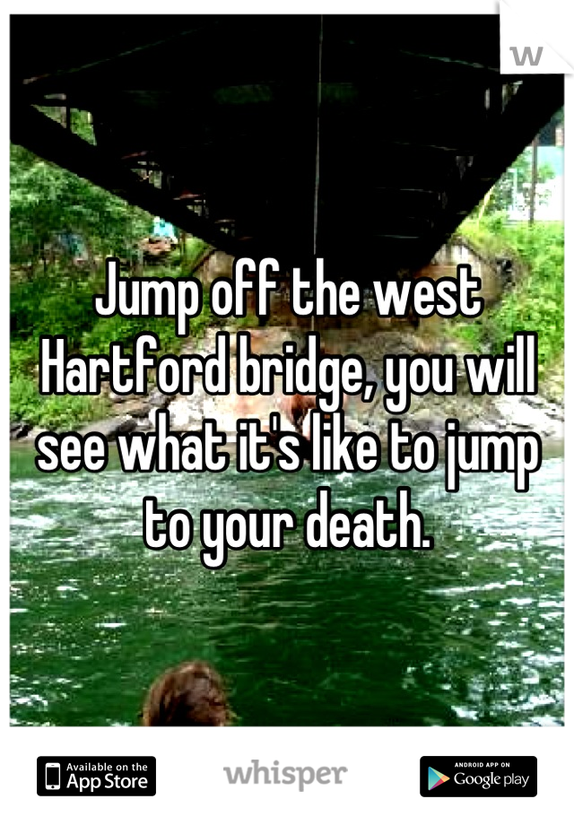 Jump off the west Hartford bridge, you will see what it's like to jump to your death.