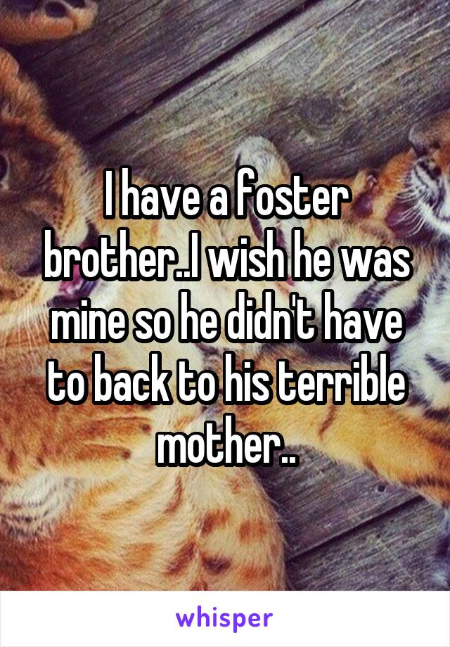 I have a foster brother..I wish he was mine so he didn't have to back to his terrible mother..