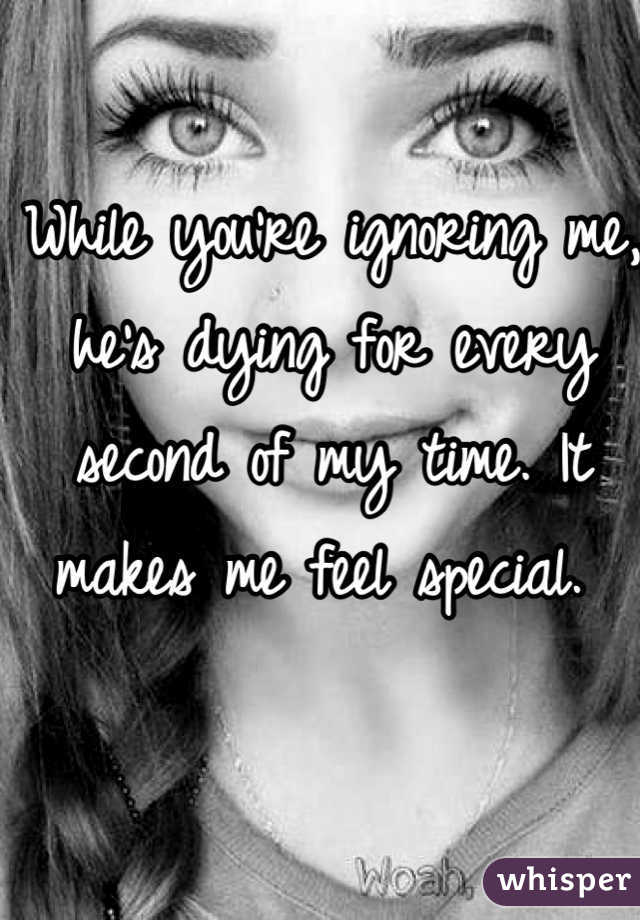 While you're ignoring me, he's dying for every second of my time. It makes me feel special. 