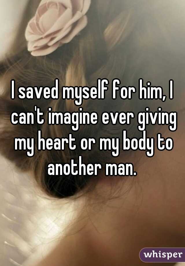 I saved myself for him, I can't imagine ever giving my heart or my body to another man. 