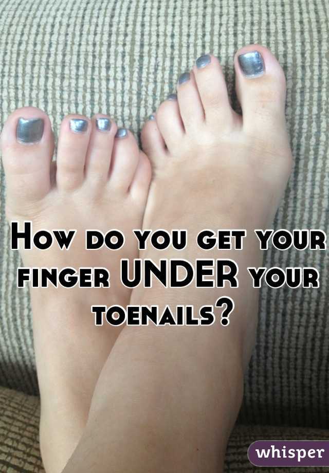How do you get your finger UNDER your toenails? 