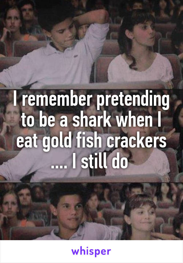 I remember pretending to be a shark when I eat gold fish crackers .... I still do 