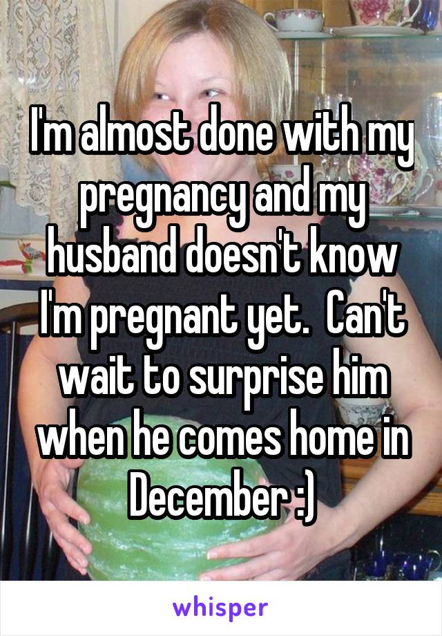 I'm almost done with my pregnancy and my husband doesn't know I'm pregnant yet.  Can't wait to surprise him when he comes home in December :)