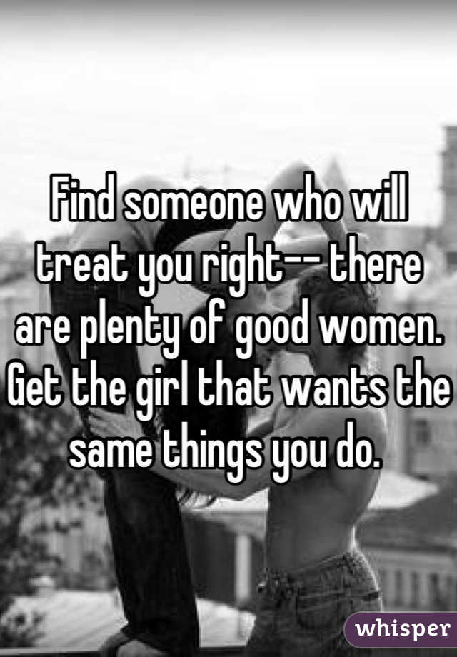 Find someone who will treat you right-- there are plenty of good women. Get the girl that wants the same things you do. 