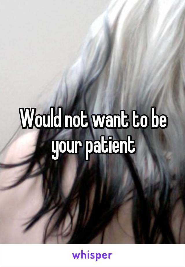 Would not want to be your patient