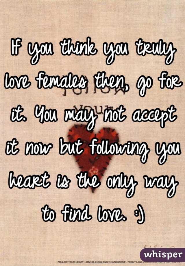 If you think you truly love females then, go for it. You may not accept it now but following you heart is the only way to find love. :)