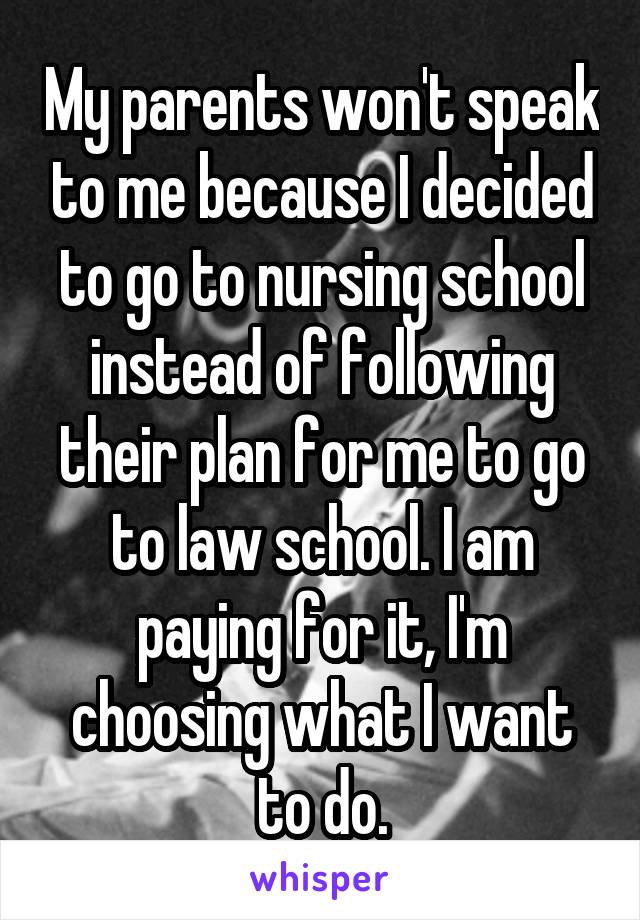 My parents won't speak to me because I decided to go to nursing school instead of following their plan for me to go to law school. I am paying for it, I'm choosing what I want to do.