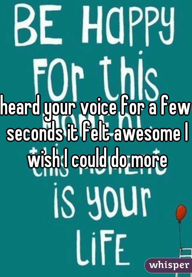 heard your voice for a few seconds it felt awesome I wish I could do more