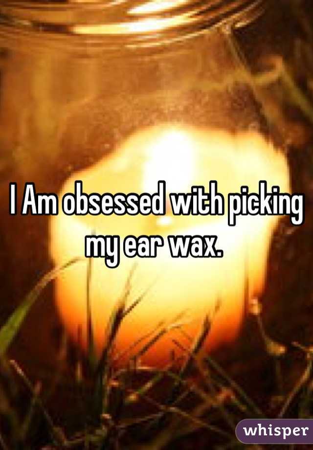 I Am obsessed with picking my ear wax. 