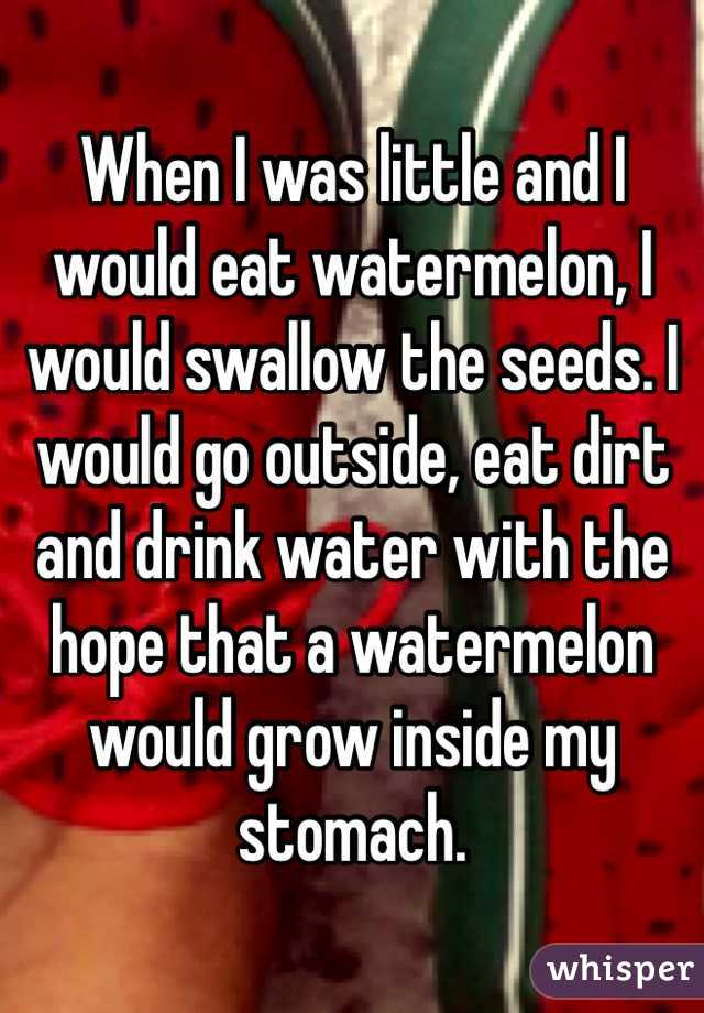 When I was little and I would eat watermelon, I would swallow the seeds. I would go outside, eat dirt and drink water with the hope that a watermelon would grow inside my stomach. 