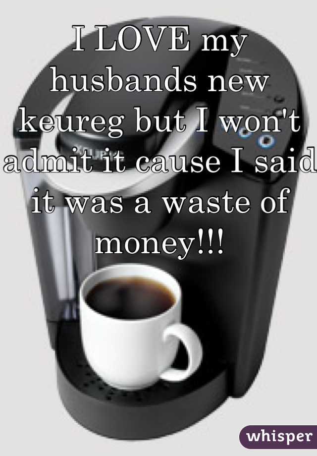 I LOVE my husbands new keureg but I won't admit it cause I said it was a waste of money!!! 
