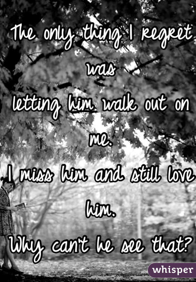 The only thing I regret was 
letting him walk out on me.
I miss him and still love him.
Why can't he see that? 