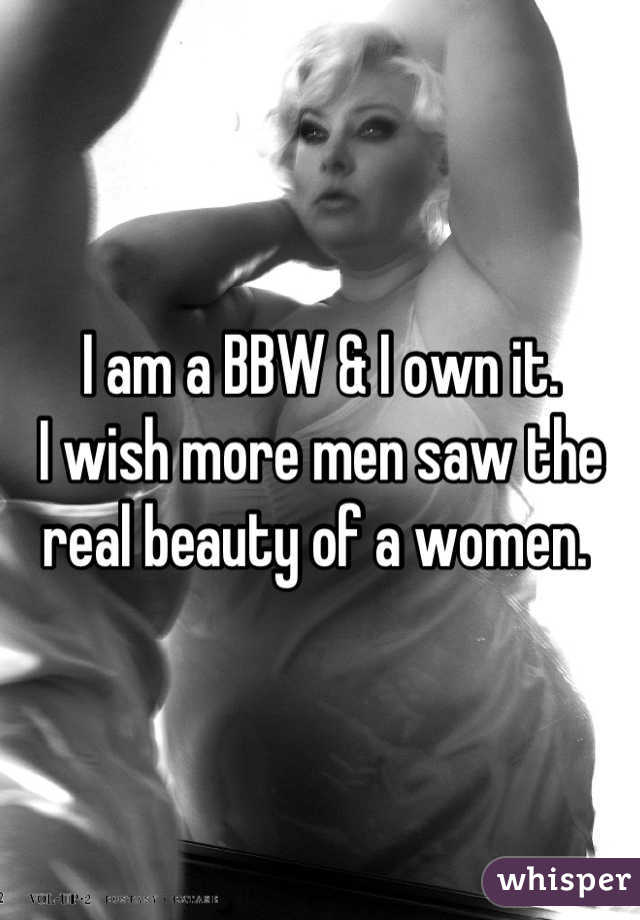 I am a BBW & I own it. 
I wish more men saw the real beauty of a women. 