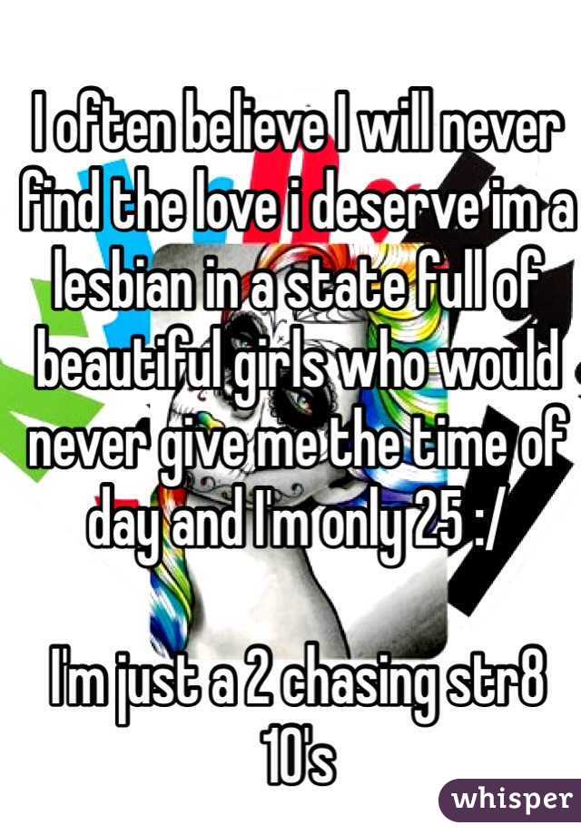 I often believe I will never find the love i deserve im a lesbian in a state full of beautiful girls who would never give me the time of day and I'm only 25 :/

I'm just a 2 chasing str8 10's 