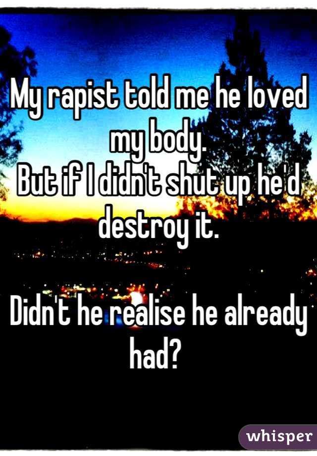 My rapist told me he loved my body. 
But if I didn't shut up he'd destroy it. 

Didn't he realise he already had? 