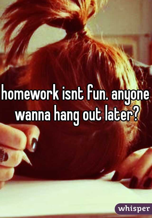 homework isnt fun. anyone wanna hang out later?