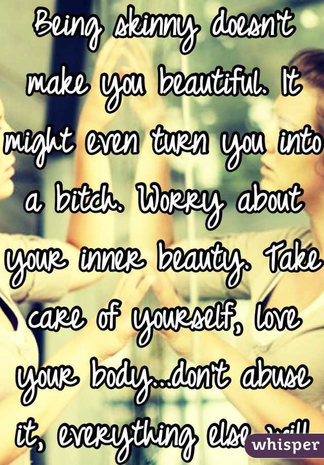 Being skinny doesn't make you beautiful. It might even turn you into a bitch. Worry about your inner beauty. Take care of yourself, love your body...don't abuse it, everything else will fall in place. 