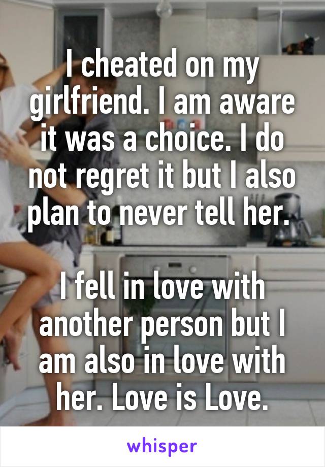 I cheated on my girlfriend. I am aware it was a choice. I do not regret it but I also plan to never tell her. 

I fell in love with another person but I am also in love with her. Love is Love.