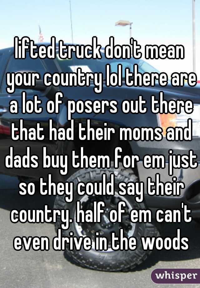 lifted truck don't mean your country lol there are a lot of posers out there that had their moms and dads buy them for em just so they could say their country. half of em can't even drive in the woods