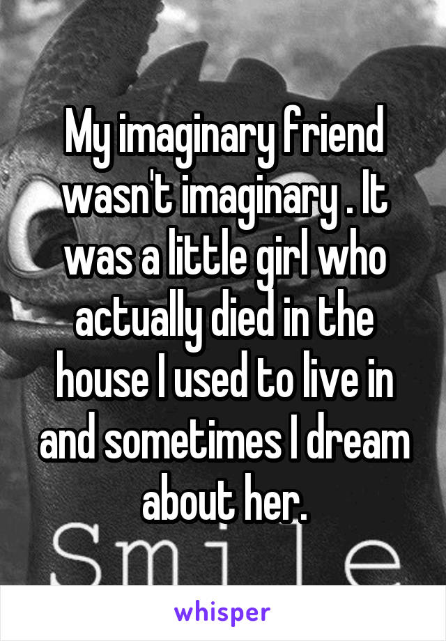 My imaginary friend wasn't imaginary . It was a little girl who actually died in the house I used to live in and sometimes I dream about her.