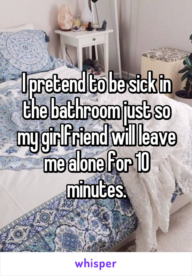 I pretend to be sick in the bathroom just so my girlfriend will leave me alone for 10 minutes.