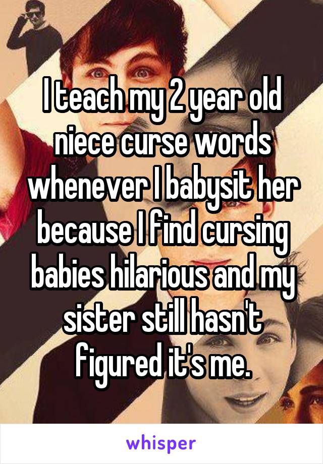 I teach my 2 year old niece curse words whenever I babysit her because I find cursing babies hilarious and my sister still hasn't figured it's me.