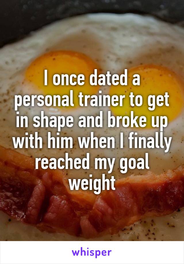 I once dated a personal trainer to get in shape and broke up with him when I finally reached my goal weight