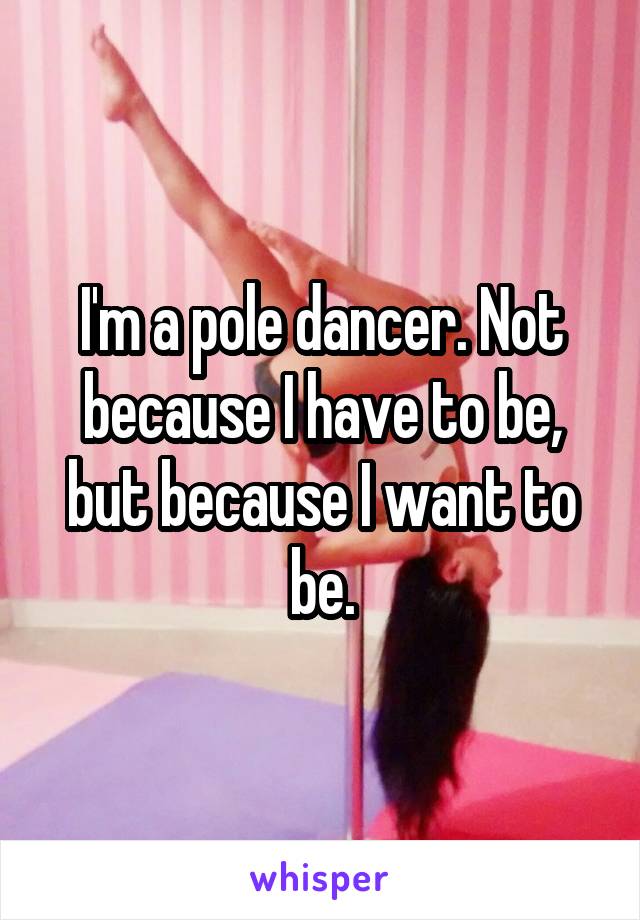 I'm a pole dancer. Not because I have to be, but because I want to be.