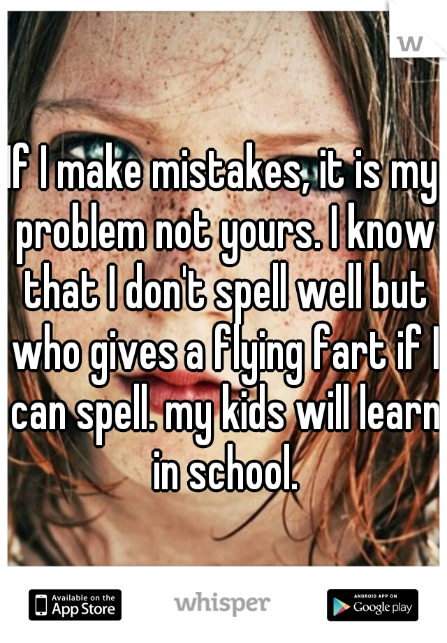 If I make mistakes, it is my problem not yours. I know that I don't spell well but who gives a flying fart if I can spell. my kids will learn in school.