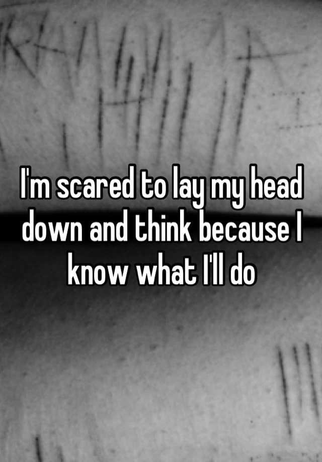 i-m-scared-to-lay-my-head-down-and-think-because-i-know-what-i-ll-do