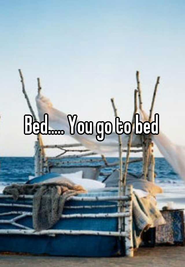 Bed..... You go to bed