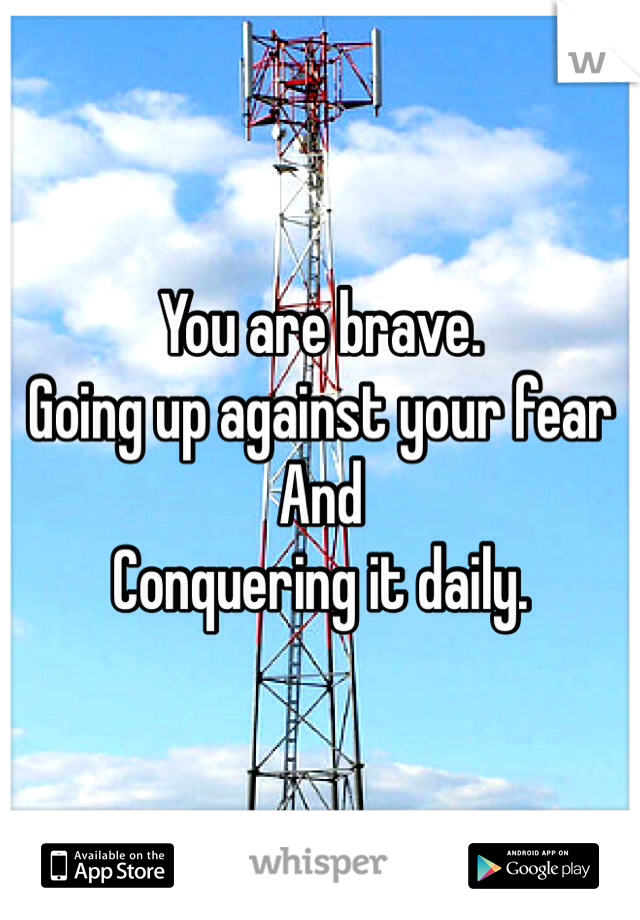 You are brave. 
Going up against your fear
And 
Conquering it daily.