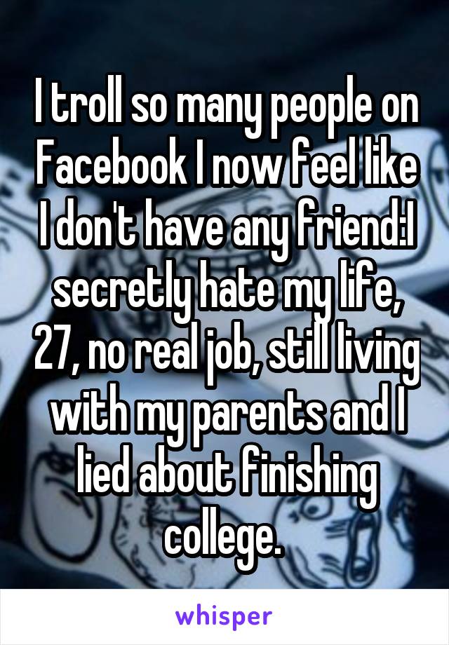 I troll so many people on Facebook I now feel like I don't have any friend:I secretly hate my life, 27, no real job, still living with my parents and I lied about finishing college. 