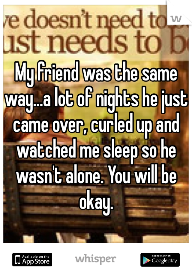 My friend was the same way...a lot of nights he just came over, curled up and watched me sleep so he wasn't alone. You will be okay. 