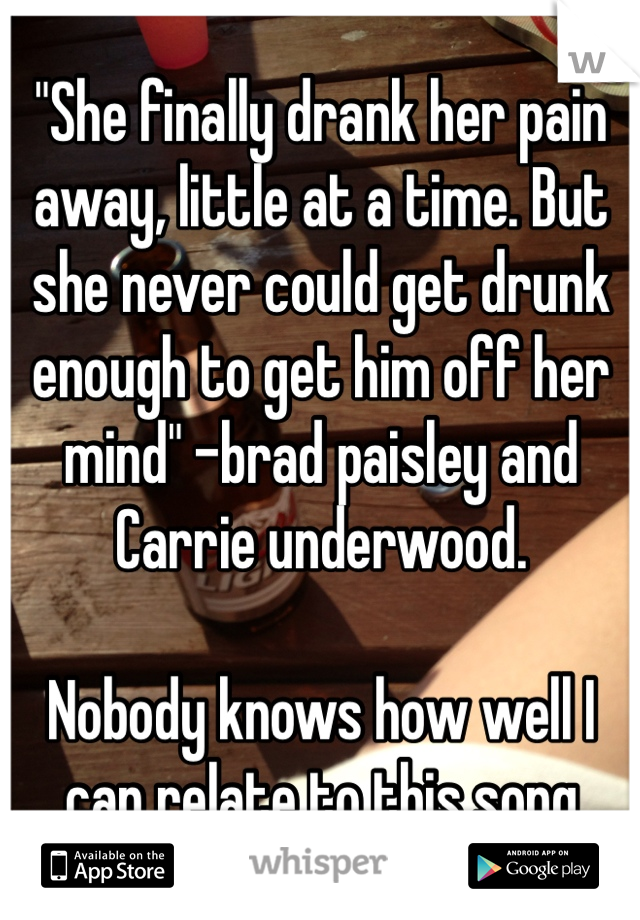 "She finally drank her pain away, little at a time. But she never could get drunk enough to get him off her mind" -brad paisley and Carrie underwood.

Nobody knows how well I can relate to this song 