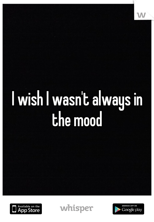 I wish I wasn't always in the mood