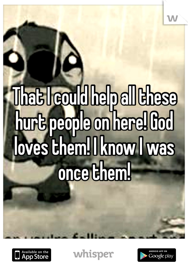 That I could help all these hurt people on here! God loves them! I know I was once them!