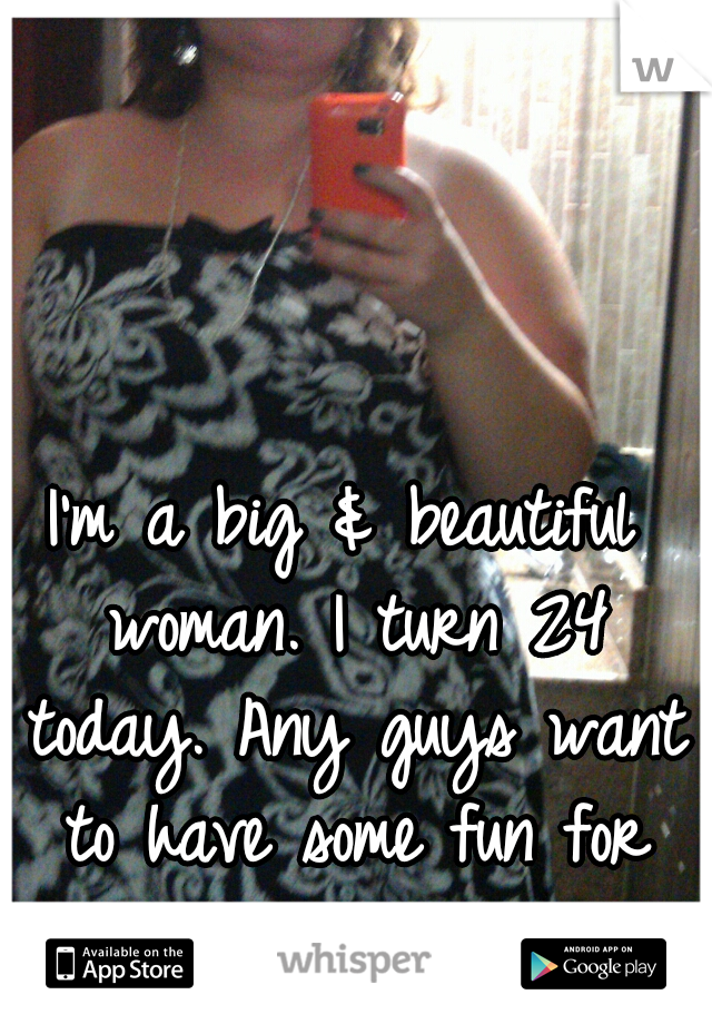 I'm a big & beautiful woman. I turn 24 today. Any guys want to have some fun for my birthday? ;-)