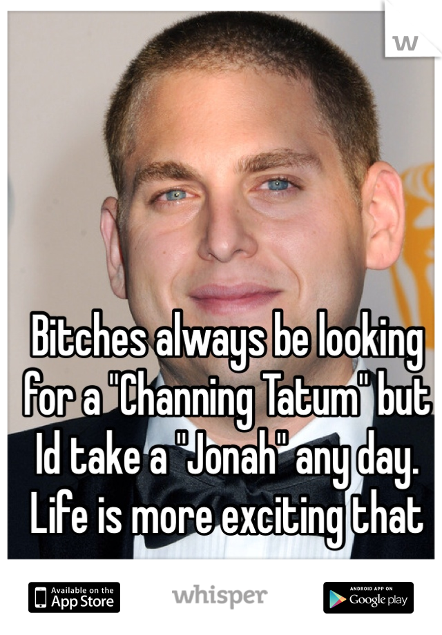 Bitches always be looking for a "Channing Tatum" but Id take a "Jonah" any day. Life is more exciting that way 
