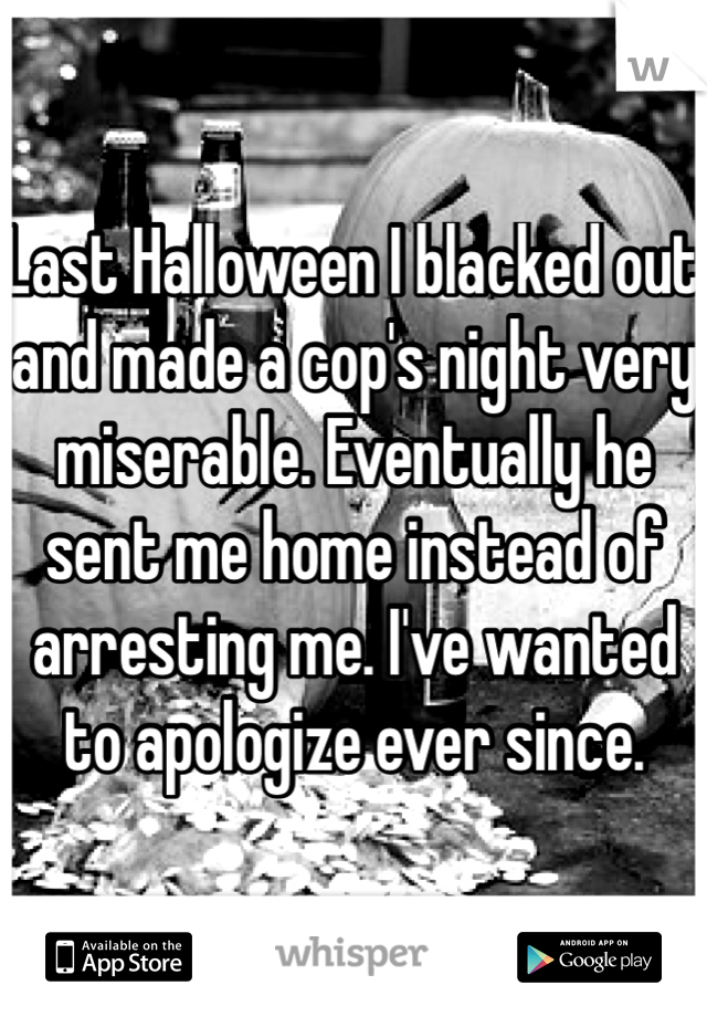 Last Halloween I blacked out and made a cop's night very miserable. Eventually he sent me home instead of arresting me. I've wanted to apologize ever since. 