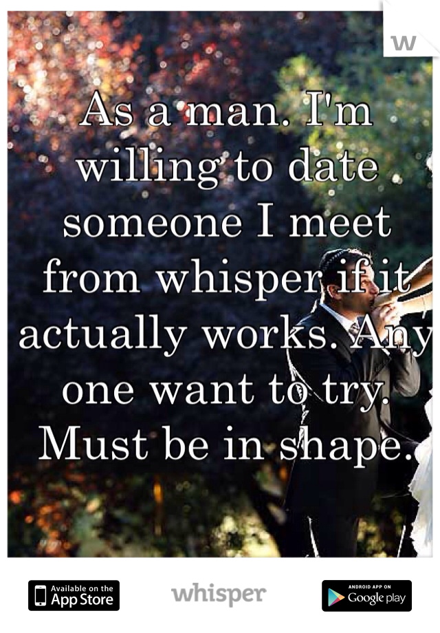 As a man. I'm willing to date someone I meet from whisper if it actually works. Any one want to try. Must be in shape. 