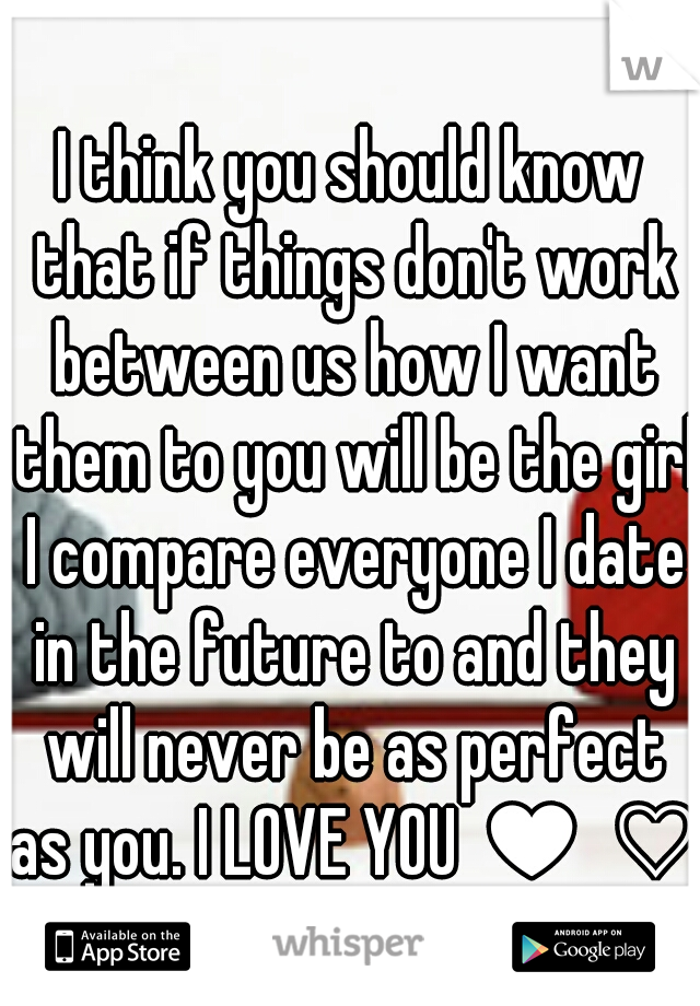 I think you should know that if things don't work between us how I want them to you will be the girl I compare everyone I date in the future to and they will never be as perfect as you. I LOVE YOU ♥ ♡