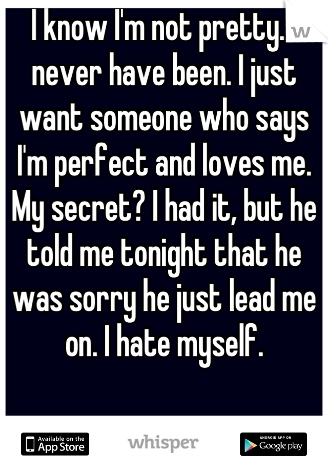 I know I'm not pretty. I never have been. I just want someone who says I'm perfect and loves me. My secret? I had it, but he told me tonight that he was sorry he just lead me on. I hate myself.