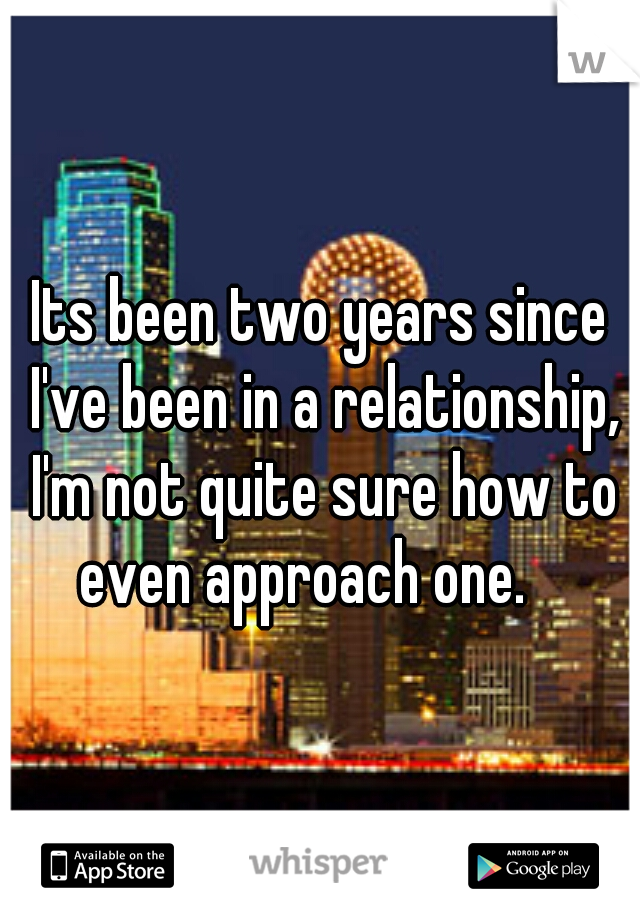 Its been two years since I've been in a relationship, I'm not quite sure how to even approach one. 
