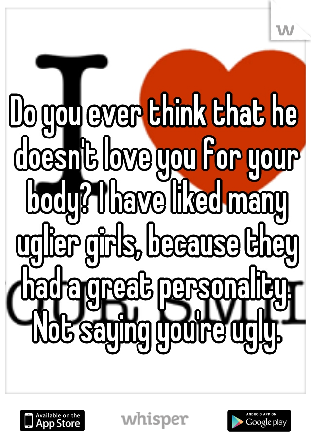 Do you ever think that he doesn't love you for your body? I have liked many uglier girls, because they had a great personality. Not saying you're ugly.